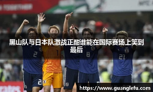 黑山队与日本队激战正酣谁能在国际赛场上笑到最后